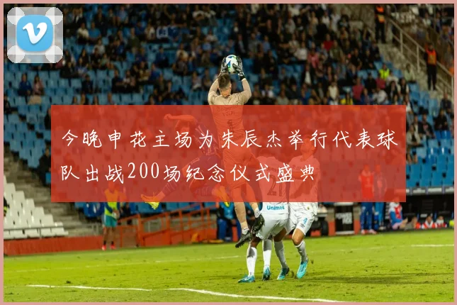 今晚申花主场为朱辰杰举行代表球队出战200场纪念仪式盛典