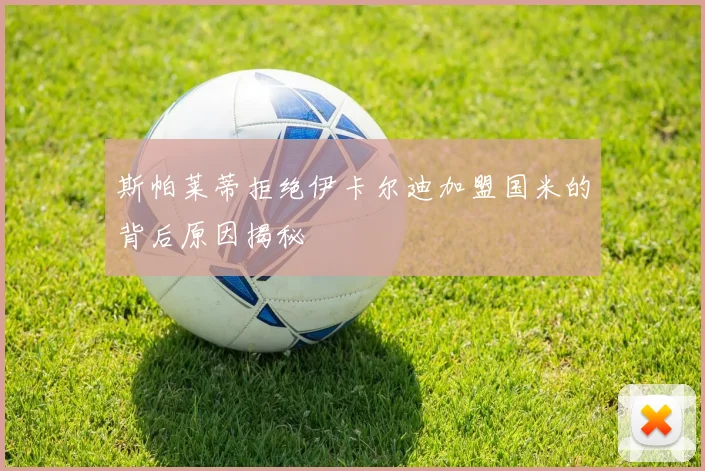 斯帕莱蒂拒绝伊卡尔迪加盟国米的背后原因揭秘