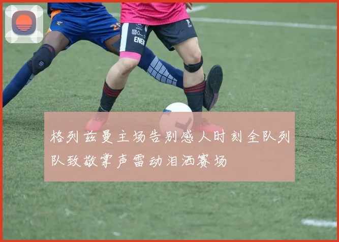 格列兹曼主场告别感人时刻全队列队致敬掌声雷动泪洒赛场