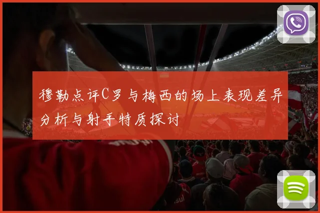 穆勒点评C罗与梅西的场上表现差异分析与射手特质探讨
