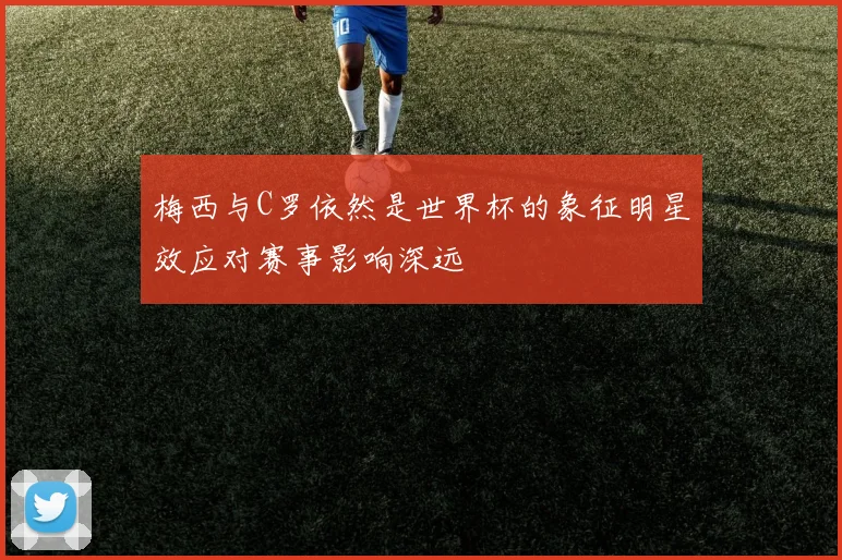 梅西与C罗依然是世界杯的象征明星效应对赛事影响深远