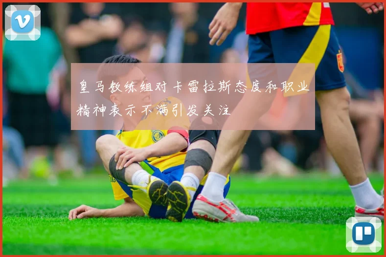 皇马教练组对卡雷拉斯态度和职业精神表示不满引发关注