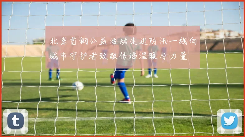 北京首钢公益活动走进防汛一线向城市守护者致敬传递温暖与力量