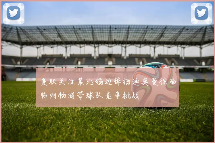 曼联关注莱比锡边锋扬迪奥曼德面临利物浦等球队竞争挑战