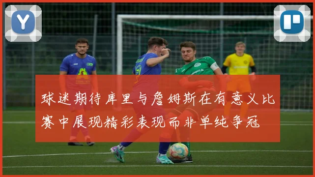 球迷期待库里与詹姆斯在有意义比赛中展现精彩表现而非单纯争冠