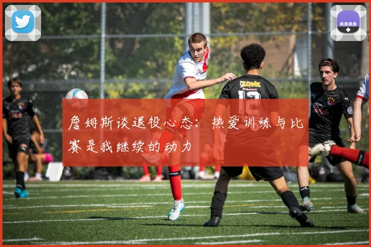 詹姆斯谈退役心态：热爱训练与比赛是我继续的动力