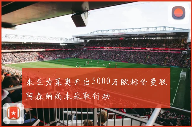 米兰为莱奥开出5000万欧标价曼联阿森纳尚未采取行动