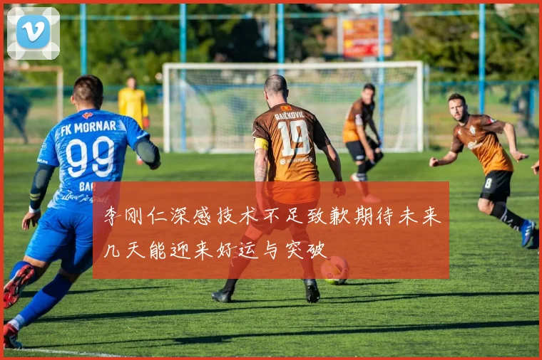 李刚仁深感技术不足致歉期待未来几天能迎来好运与突破