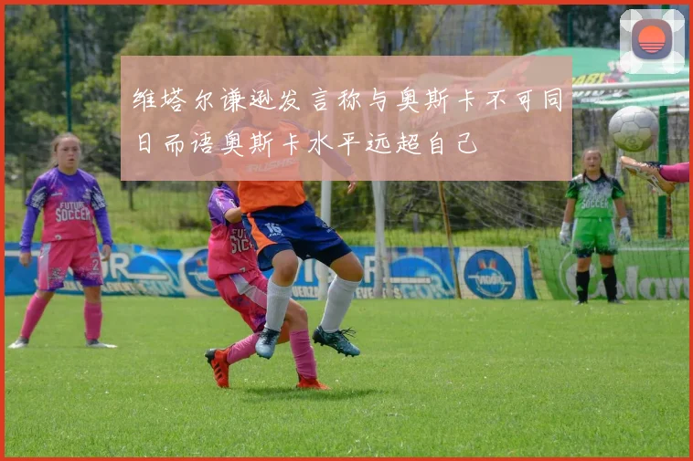 维塔尔谦逊发言称与奥斯卡不可同日而语奥斯卡水平远超自己