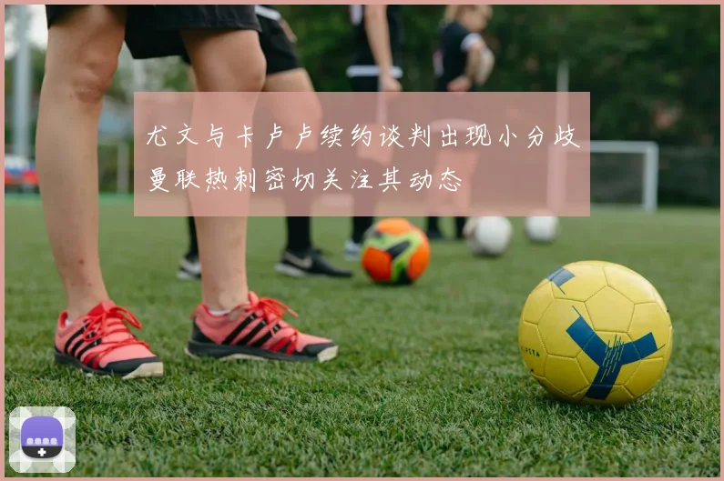 尤文与卡卢卢续约谈判出现小分歧曼联热刺密切关注其动态