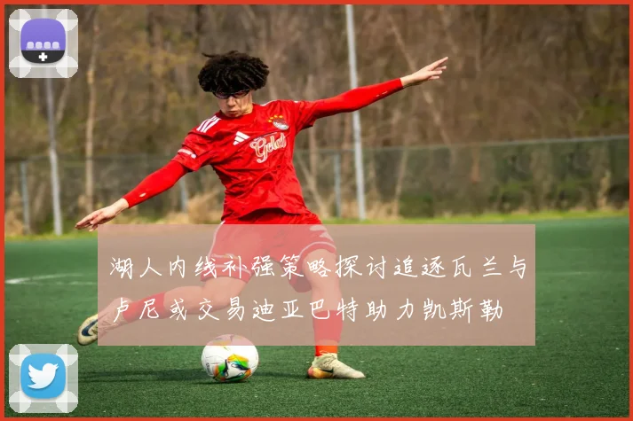 湖人内线补强策略探讨追逐瓦兰与卢尼或交易迪亚巴特助力凯斯勒