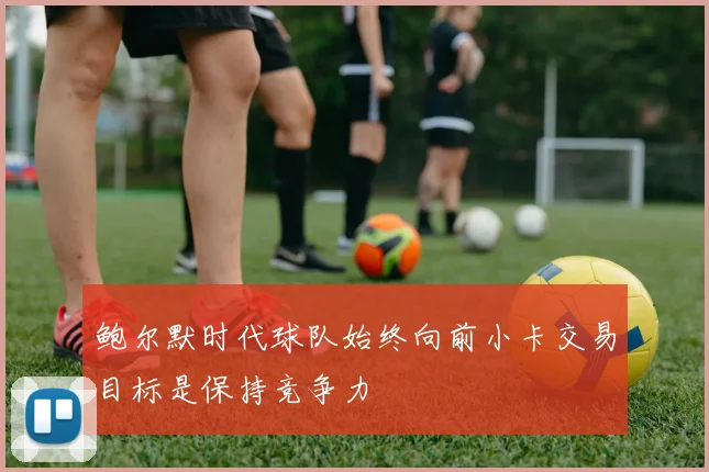 鲍尔默时代球队始终向前小卡交易目标是保持竞争力