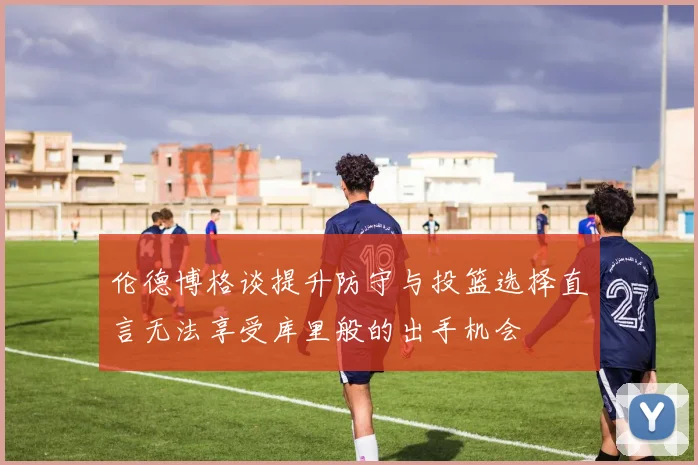 伦德博格谈提升防守与投篮选择直言无法享受库里般的出手机会