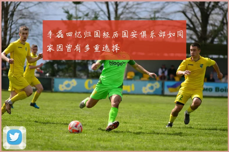 李磊回忆归国经历国安俱乐部如同家园曾有多重选择