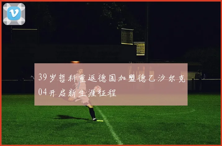 39岁哲科重返德国加盟德乙沙尔克04开启新生涯征程