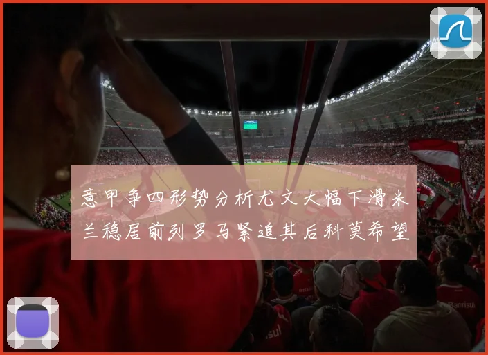 意甲争四形势分析尤文大幅下滑米兰稳居前列罗马紧追其后科莫希望渺茫