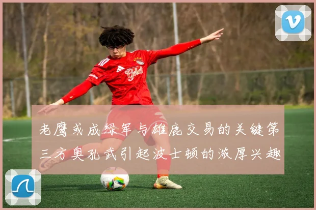 老鹰或成绿军与雄鹿交易的关键第三方奥孔武引起波士顿的浓厚兴趣