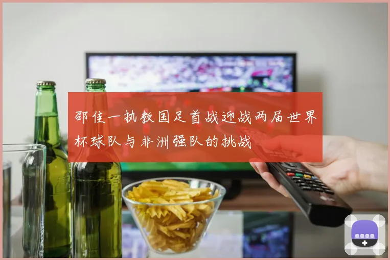 邵佳一执教国足首战迎战两届世界杯球队与非洲强队的挑战