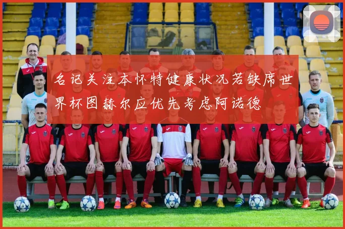 名记关注本怀特健康状况若缺席世界杯图赫尔应优先考虑阿诺德