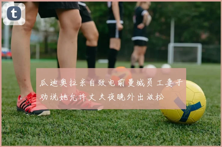 瓜迪奥拉亲自致电前曼城员工妻子劝说她允许丈夫夜晚外出放松