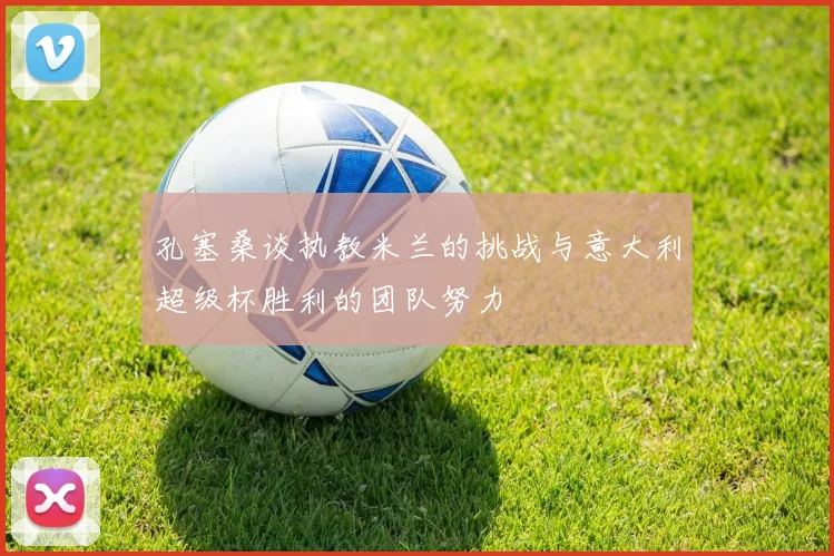 孔塞桑谈执教米兰的挑战与意大利超级杯胜利的团队努力