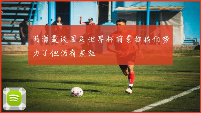 冯潇霆谈国足世界杯前景称我们努力了但仍有差距