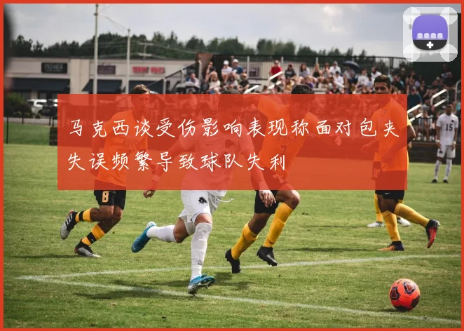 马克西谈受伤影响表现称面对包夹失误频繁导致球队失利
