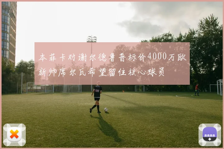 本菲卡对谢尔德鲁普标价4000万欧新帅席尔瓦希望留住核心球员